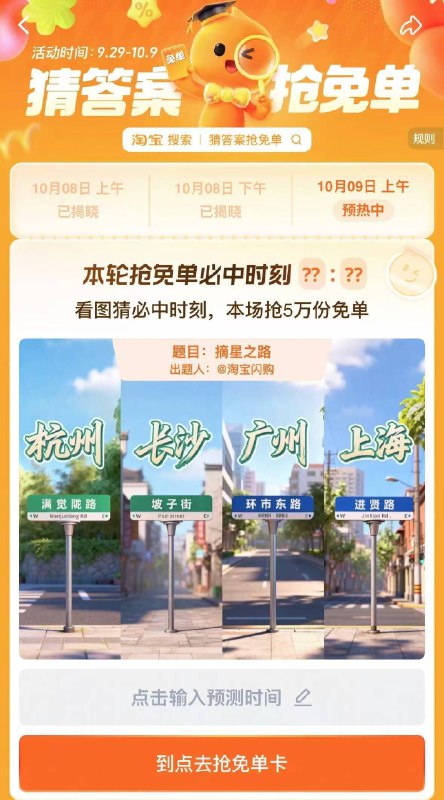 淘宝.搜：猜答案抢免单活动时间：9.29-10.9号9号上午场有5万份免单卡题目：摘星之路时间是10:20或10:30备用答案：10:10或11:21提前获取次数，可抽多次
